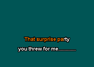 That surprise party

you threw for me ..............