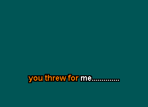 you threw for me ..............