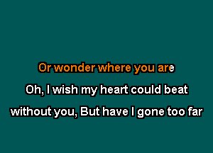 0r wonder where you are

on, I wish my heart could beat

without you, But have I gone too far