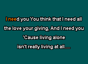 I need you You think that I need all

the love your giving, And I need you

'Cause living alone

isn't really living at all .....