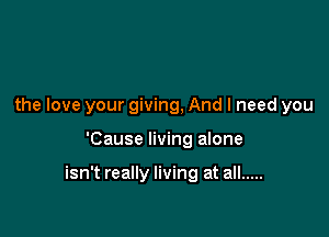 the love your giving, And I need you

'Cause living alone

isn't really living at all .....