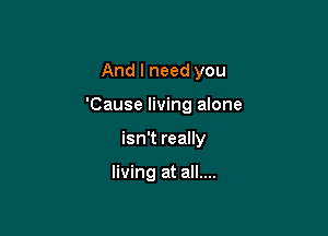 And I need you

'Cause living alone

isn't really

living at all....