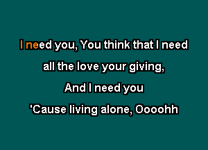 I need you, You think that I need

all the love your giving,

And I need you

'Cause living alone, Oooohh