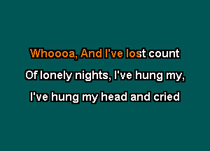 Whoooa, And I've lost count

Oflonely nights, I've hung my,

I've hung my head and cried