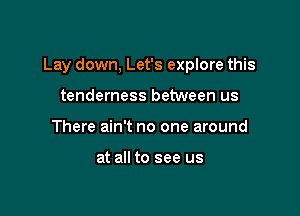 Lay down, Let's explore this

tenderness between us
There ain't no one around

at all to see us