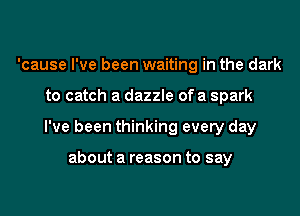 'cause I've been waiting in the dark
to catch a dazzle of a spark
I've been thinking every day

about a reason to say