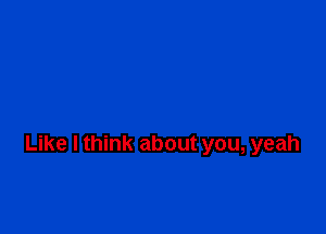 Like I think about you, yeah