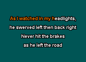 As Iwatched in my headlights,

he swerved left then back right

Never hit the brakes

as he left the road