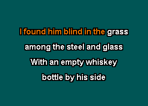 lfound him blind in the grass

among the steel and glass

With an empty whiskey
bottle by his side