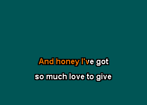 And honey I've got

so much love to give