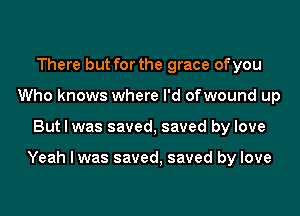 There but for the grace of you
Who knows where I'd ofwound up

But I was saved, saved by love

Yeah I was saved, saved by love