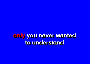 you never wanted
to understand
