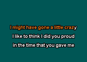 I might have gone a little crazy

I like to think I did you proud

in the time that you gave me