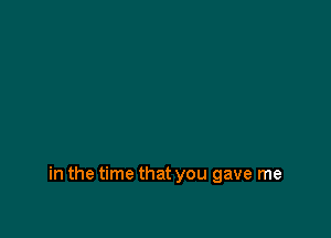 in the time that you gave me