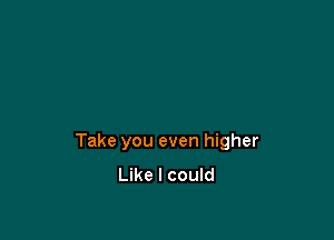 Take you even higher
Like I could