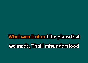 What was it about the plans that

we made, Thatl misunderstood