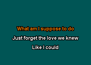 What am I suppose to do

Just forget the love we knew
Like I could