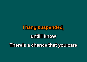 lhang suspended,

until I know

There's a chance that you care