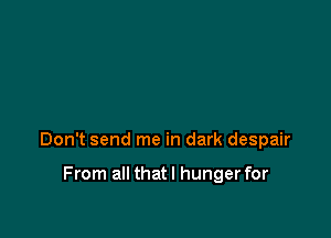 Don't send me in dark despair

From all thatl hunger for