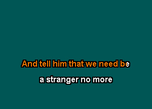 And tell him that we need be

a stranger no more
