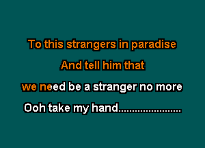 To this strangers in paradise
And tell him that

we need be a stranger no more

Ooh take my hand .......................