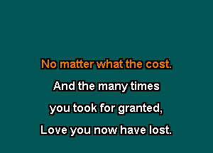 No matter what the cost.
And the many times

you took for granted,

Love you now have lost.