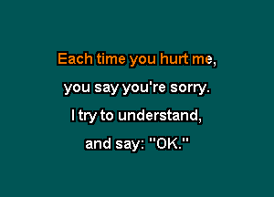 Each time you hurt me,

you say you're sorry.
I try to understand,
and sayz 0K.