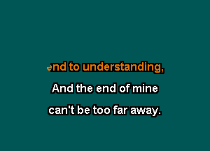 end to understanding,

And the end of mine

can't be too far away.