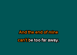 And the end of mine

can't be too far away.