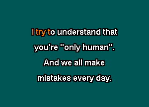 I try to understand that
you're only human.

And we all make

mistakes every day.