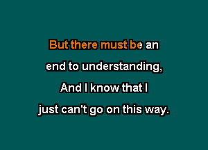 Butthere must be an
end to understanding,
And I know that I

just can't go on this way.