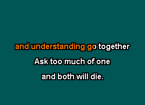 and understanding go together

Ask too much of one

and both will die.