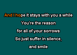 And I hope it stays with you a while

You're the reason
for all of your sorrows
So just suffer in silence,

and smile