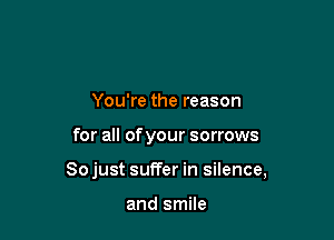 You're the reason

for all of your sorrows

Sojust suffer in silence,

and smile