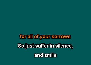 for all of your sorrows

Sojust suffer in silence,

and smile