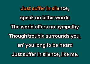 Just suffer in silence,
speak no bitter words
The world offers no sympathy
Though trouble surrounds you,
an' you long to be heard

Just suffer in silence, like me.