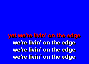 wdre livid on the edge
we,re livin, on the edge
weWe Iivin' on the edge
