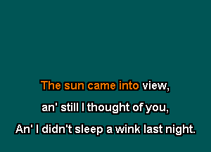 The sun came into view,

an' still I thought ofyou,

An' I didn't sleep a wink last night.