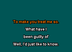 To make you treat me so.
What have I

been guilty of
Well, l'djust like to know.