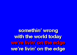 somethin, wrong
with the world today

we,re livin, on the edge
