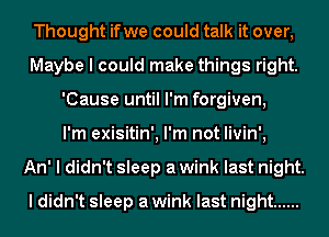 Thought ifwe could talk it over,
Maybe I could make things right.
'Cause until I'm forgiven,

I'm exisitin', I'm not livin',

An' I didn't sleep a wink last night.
I didn't sleep a wink last night ......