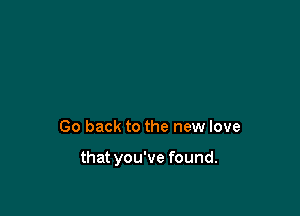 Go back to the new love

that you've found.