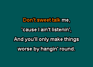 Don't sweet talk me,

'cause I ain't listenin',

And you'll only make things

worse by hangin' round.