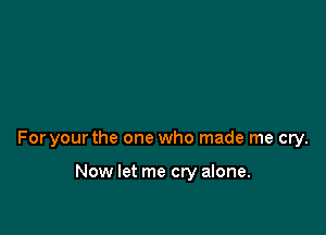 For your the one who made me cry.

Now let me cry alone.