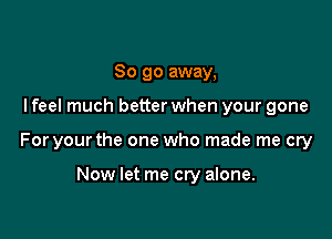 So go away,

I feel much better when your gone

For your the one who made me cry

Now let me cry alone.