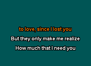 to love, since I lost you

But they only make me realize

How much thatl need you