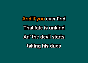 And ifyou ever find

That fate is unkind
An' the devil starts

taking his dues