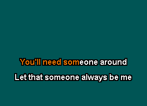 You'll need someone around

Let that someone always be me