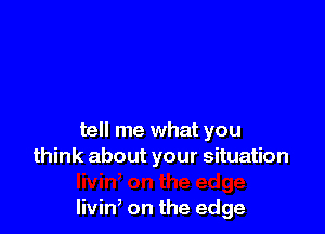 tell me what you
think about your situation

livin on the edge