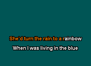 She'd turn the rain to a rainbow

When I was living in the blue